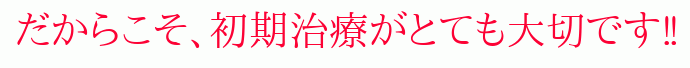 だからこそ、初期治療がとても大切です‼